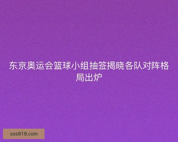 东京奥运会篮球小组抽签揭晓各队对阵格局出炉