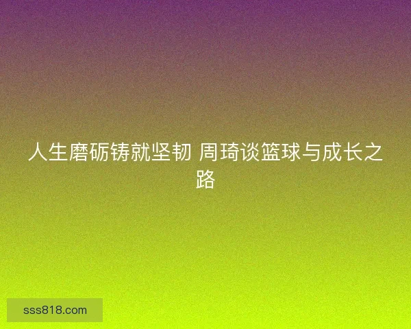 人生磨砺铸就坚韧 周琦谈篮球与成长之路