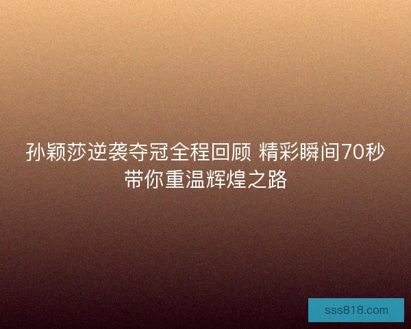 孙颖莎逆袭夺冠全程回顾 精彩瞬间70秒带你重温辉煌之路